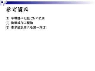 參考資料
[1] 半導體平坦化 CMP 技術
[2] 微機械加工概論
[3] 柰米通訊第六卷第一期 21
 