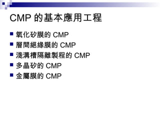 CMP 的基本應用工程
 氧化矽膜的 CMP
 層間絕緣膜的 CMP
 淺溝槽隔離製程的 CMP
 多晶矽的 CMP
 金屬膜的 CMP
 