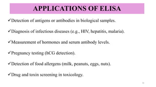 APPLICATIONS OF ELISA
✓Detection of antigens or antibodies in biological samples.
✓Diagnosis of infectious diseases (e.g., HIV, hepatitis, malaria).
✓Measurement of hormones and serum antibody levels.
✓Pregnancy testing (hCG detection).
✓Detection of food allergens (milk, peanuts, eggs, nuts).
✓Drug and toxin screening in toxicology.
15
 