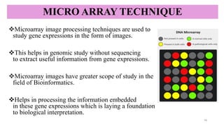 MICRO ARRAY TECHNIQUE
❖Microarray image processing techniques are used to
study gene expressions in the form of images.
❖This helps in genomic study without sequencing
to extract useful information from gene expressions.
❖Microarray images have greater scope of study in the
field of Bioinformatics.
❖Helps in processing the information embedded
in these gene expressions which is laying a foundation
to biological interpretation.
16
 