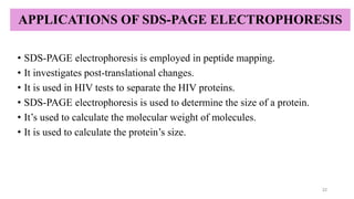 APPLICATIONS OF SDS-PAGE ELECTROPHORESIS
• SDS-PAGE electrophoresis is employed in peptide mapping.
• It investigates post-translational changes.
• It is used in HIV tests to separate the HIV proteins.
• SDS-PAGE electrophoresis is used to determine the size of a protein.
• It’s used to calculate the molecular weight of molecules.
• It is used to calculate the protein’s size.
22
 