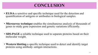 CONCLUSION
• ELISA-a sensitive and specific technique used for the detection and
quantification of antigens or antibodies in biological samples.
• Microarray technique-enables the simultaneous analysis of thousands of
genes to study gene expression and genetic variations efficiently.
• SDS-PAGE-a reliable technique used to separate proteins based on their
molecular weight.
• Western blotting-a specific technique used to detect and identify target
proteins using antibody–antigen interactions.
28
 