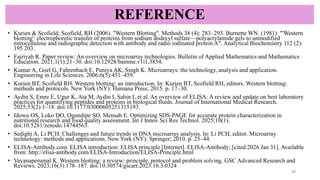 REFERENCE
• Kurien & Scofield; Scofield, RH (2006). "Western Blotting". Methods 38 (4): 283–293. Burnette WN. (1981). "'Western
blotting': electrophoretic transfer of proteins from sodium dodecyl sulfate—polyacrylamide gels to unmodified
nitrocellulose and radiographic detection with antibody and radio iodinated protein A". Analytical Biochemistry 112 (2):
195 203.
• Fajriyah R. Paper review: An overview on microarray technologies. Bulletin of Applied Mathematics and Mathematics
Education. 2021;1(1):21–30. doi:10.12928/bamme.v1i1.3854.
• Kumar A, Goel G, Fahrenbach E, Puniya AK, Singh K. Microarrays: the technology, analysis and application.
Engineering in Life Sciences. 2006;6(5):451–459.
• Kurien BT, Scofield RH. Western blotting: an introduction. In: Kurien BT, Scofield RH, editors. Western blotting:
methods and protocols. New York (NY): Humana Press; 2015. p. 17–30.
• Aydin S, Emre E, Ugur K, Ata M, Aydin I, Sahin I, et al. An overview of ELISA: A review and update on best laboratory
practices for quantifying peptides and proteins in biological fluids. Journal of International Medical Research.
2025;53(2):1–18. doi:10.1177/03000605251315193.
• Idowu OS, Loko DO, Ogundipe SO, Mensah E. Optimizing SDS-PAGE for accurate protein characterization in
nutritional research and food quality assessment. Int J Innov Sci Res Technol. 2025;10(1).
doi:10.5281/zenodo.14744563.
• Sedighi A, Li PCH. Challenges and future trends in DNA microarray analysis. In: Li PCH, editor. Microarray
technology: methods and applications. New York (NY): Springer; 2010. p. 25–44.
• ELISA-Antibody.com. ELISA introduction: ELISA principle [Internet]. ELISA-Antibody; [cited 2026 Jan 31]. Available
from: http://elisa-antibody.com/ELISA-Introduction/ELISA-Principle.html
• Vayanaperumal K. Western blotting: a review: principle, protocol and problem solving. GSC Advanced Research and
Reviews. 2023;16(3):178–187. doi:10.30574/gscarr.2023.16.3.0324
29
 