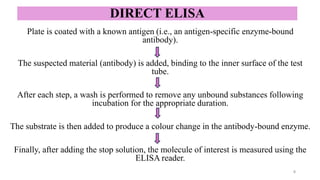 DIRECT ELISA
Plate is coated with a known antigen (i.e., an antigen-specific enzyme-bound
antibody).
The suspected material (antibody) is added, binding to the inner surface of the test
tube.
After each step, a wash is performed to remove any unbound substances following
incubation for the appropriate duration.
The substrate is then added to produce a colour change in the antibody-bound enzyme.
Finally, after adding the stop solution, the molecule of interest is measured using the
ELISA reader.
6
 
