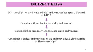 INDIRECT ELISA
Micro-well plates are incubated with antigens, washed up and blocked
with BSA.
Samples with antibodies are added and washed.
Enzyme linked secondary antibody are added and washed.
A substrate is added, and enzymes on the antibody elicit a chromogenic
or fluorescent signal.
8
 