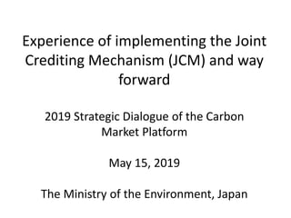 Experience of implementing the Joint
Crediting Mechanism (JCM) and way
forward
2019 Strategic Dialogue of the Carbon
Market Platform
May 15, 2019
The Ministry of the Environment, Japan
 