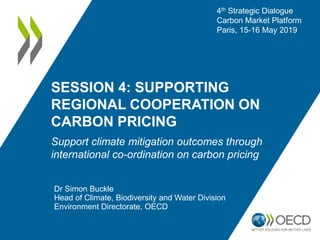 SESSION 4: SUPPORTING
REGIONAL COOPERATION ON
CARBON PRICING
Support climate mitigation outcomes through
international co-ordination on carbon pricing
Dr Simon Buckle
Head of Climate, Biodiversity and Water Division
Environment Directorate, OECD
4th Strategic Dialogue
Carbon Market Platform
Paris, 15-16 May 2019
 