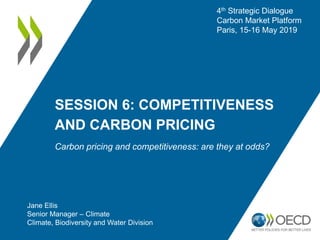 SESSION 6: COMPETITIVENESS
AND CARBON PRICING
Carbon pricing and competitiveness: are they at odds?
Jane Ellis
Senior Manager – Climate
Climate, Biodiversity and Water Division
4th Strategic Dialogue
Carbon Market Platform
Paris, 15-16 May 2019
 