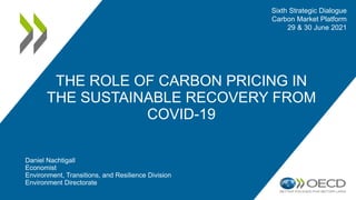 Daniel Nachtigall
Economist
Environment, Transitions, and Resilience Division
Environment Directorate
THE ROLE OF CARBON PRICING IN
THE SUSTAINABLE RECOVERY FROM
COVID-19
Sixth Strategic Dialogue
Carbon Market Platform
29 & 30 June 2021
 