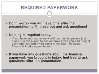 REQUIRED PAPERWORK


 Don’t worry- you will have time after the
 presentation to fill these out and ask questions!

 Nothing is required today.
    If you have your paper work with you today, please just
     place it in the purple folder we have given you and bring it
     back with you when you come in for your Individual
     Financial Intake appointment.

 If you have any questions about the financial
 paperwork you brought in today, feel free to ask
 questions after the presentation.
 