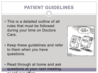 PATIENT GUIDELINES


 This is a detailed outline of all
 rules that must be followed
 during your time on Doctors
 Care.

 Keep these guidelines and refer
 to them when you have
 questions.

 Read through at home and ask
 questions at your next meeting
 