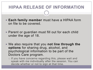 HIPAA RELEASE OF INFORMATION

 Each family member must have a HIPAA form
 on file to be covered.

 Parent or guardian must fill out for each child
 under the age of 18.

 We also require that you not line through the
 options for sharing drug, alcohol, and
 psychological information to be part of the
 Doctors Care program.
    If you have concerns regarding this, please wait and
     speak with me individually after the session. You can
     decide whether or not to sign at that time.
 