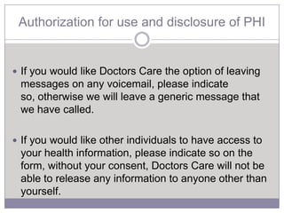 Authorization for use and disclosure of PHI


 If you would like Doctors Care the option of leaving
 messages on any voicemail, please indicate
 so, otherwise we will leave a generic message that
 we have called.

 If you would like other individuals to have access to
 your health information, please indicate so on the
 form, without your consent, Doctors Care will not be
 able to release any information to anyone other than
 yourself.
 