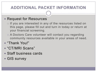 ADDITIONAL PACKET INFORMATION

 Request for Resources
   If you are interested in any of the resources listed on
    this page, please fill out and turn in today or return at
    your financial screening.
   A Doctors Care volunteer will contact you regarding
    community resources available in your areas of need.
 “Thank You!”
 “CT/MRI Scans”
 Staff business cards
 GIS survey
 
