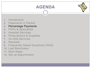 AGENDA

1.    Introduction
2.    Paperwork in Packet
3.    Percentage Payments
4.    PCPs & Specialists
5.    Hospital Services
6.    Prescriptions & Supplies
7.    On-Site Services
8.    Renewal
9.    Frequently Asked Questions (FAQ)
10.   Last Reminders
11.   Next Steps
12.   Set up Appointment
 