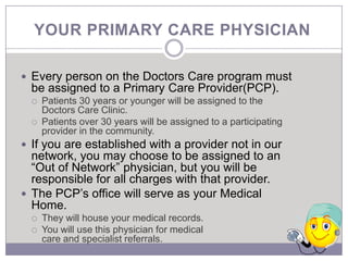 YOUR PRIMARY CARE PHYSICIAN

 Every person on the Doctors Care program must
  be assigned to a Primary Care Provider(PCP).
     Patients 30 years or younger will be assigned to the
      Doctors Care Clinic.
     Patients over 30 years will be assigned to a participating
      provider in the community.
 If you are established with a provider not in our
  network, you may choose to be assigned to an
  “Out of Network” physician, but you will be
  responsible for all charges with that provider.
 The PCP’s office will serve as your Medical
  Home.
     They will house your medical records.
     You will use this physician for medical
      care and specialist referrals.
 