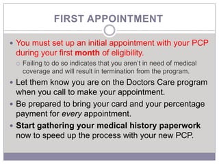 FIRST APPOINTMENT

 You must set up an initial appointment with your PCP
 during your first month of eligibility.
    Failing to do so indicates that you aren’t in need of medical
     coverage and will result in termination from the program.
 Let them know you are on the Doctors Care program
  when you call to make your appointment.
 Be prepared to bring your card and your percentage
  payment for every appointment.
 Start gathering your medical history paperwork
  now to speed up the process with your new PCP.
 