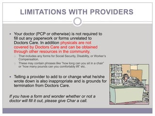 LIMITATIONS WITH PROVIDERS

 Your doctor (PCP or otherwise) is not required to
  fill out any paperwork or forms unrelated to
  Doctors Care. In addition physicals are not
  covered by Doctors Care and can be obtained
  through other resources in the community.
     That includes any forms for Social Security, Disability, or Worker’s
      Compensation.
     These may contain phrases like “how long can you sit in a chair”
      or “how many pounds can you comfortably lift” etc.


 Telling a provider to add to or change what he/she
  wrote down is also inappropriate and is grounds for
  termination from Doctors Care.

If you have a form and wonder whether or not a
doctor will fill it out, please give Char a call.
 