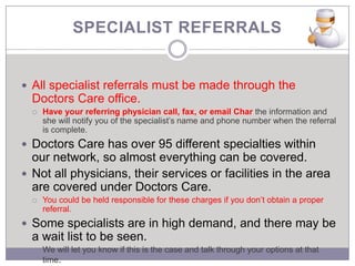 SPECIALIST REFERRALS


 All specialist referrals must be made through the
  Doctors Care office.
     Have your referring physician call, fax, or email Char the information and
      she will notify you of the specialist’s name and phone number when the referral
      is complete.
 Doctors Care has over 95 different specialties within
  our network, so almost everything can be covered.
 Not all physicians, their services or facilities in the area
  are covered under Doctors Care.
     You could be held responsible for these charges if you don’t obtain a proper
      referral.
 Some specialists are in high demand, and there may be
  a wait list to be seen.
     We will let you know if this is the case and talk through your options at that
      time.
 