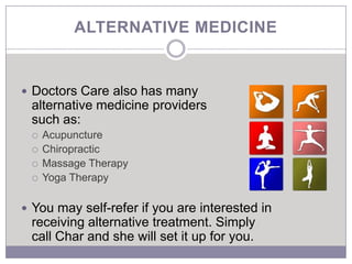 ALTERNATIVE MEDICINE


 Doctors Care also has many
 alternative medicine providers
 such as:
    Acupuncture
    Chiropractic
    Massage Therapy
    Yoga Therapy

 You may self-refer if you are interested in
 receiving alternative treatment. Simply
 call Char and she will set it up for you.
 