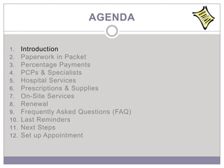 AGENDA

1.    Introduction
2.    Paperwork in Packet
3.    Percentage Payments
4.    PCPs & Specialists
5.    Hospital Services
6.    Prescriptions & Supplies
7.    On-Site Services
8.    Renewal
9.    Frequently Asked Questions (FAQ)
10.   Last Reminders
11.   Next Steps
12.   Set up Appointment
 