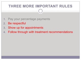 THREE MORE IMPORTANT RULES


1. Pay your percentage payments
2. Be respectful
3. Show up for appointments
4. Follow through with treatment recommendations
 