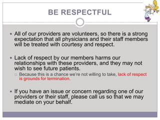 BE RESPECTFUL

 All of our providers are volunteers, so there is a strong
  expectation that all physicians and their staff members
  will be treated with courtesy and respect.

 Lack of respect by our members harms our
  relationships with these providers, and they may not
  wish to see future patients.
     Because this is a chance we’re not willing to take, lack of respect
      is grounds for termination.

 If you have an issue or concern regarding one of our
  providers or their staff, please call us so that we may
  mediate on your behalf.
 