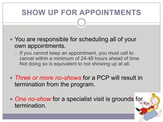 SHOW UP FOR APPOINTMENTS


 You are responsible for scheduling all of your
 own appointments.
    If you cannot keep an appointment, you must call to
     cancel within a minimum of 24-48 hours ahead of time.
     Not doing so is equivalent to not showing up at all.

 Three or more no-shows for a PCP will result in
 termination from the program.

 One no-show for a specialist visit is grounds for
 termination.
 
