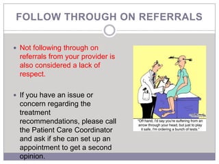 FOLLOW THROUGH ON REFERRALS

 Not following through on
  referrals from your provider is
  also considered a lack of
  respect.

 If you have an issue or
  concern regarding the
  treatment
  recommendations, please call
  the Patient Care Coordinator
  and ask if she can set up an
  appointment to get a second
  opinion.
 