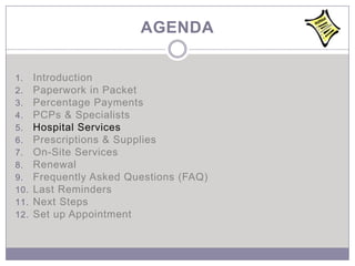 AGENDA

1.    Introduction
2.    Paperwork in Packet
3.    Percentage Payments
4.    PCPs & Specialists
5.    Hospital Services
6.    Prescriptions & Supplies
7.    On-Site Services
8.    Renewal
9.    Frequently Asked Questions (FAQ)
10.   Last Reminders
11.   Next Steps
12.   Set up Appointment
 