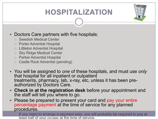 HOSPITALIZATION

 Doctors Care partners with five hospitals:
   Swedish Medical Center
   Porter Adventist Hospital
   Littleton Adventist Hospital
   Sky Ridge Medical Center
   Parker Adventist Hospital
   Castle Rock Adventist (pending)


 You will be assigned to one of these hospitals, and must use only
  that hospital for all inpatient or outpatient
  treatments, pharmacy, lab, x-ray, etc, unless it has been pre-
  authorized by Doctors Care.
 Check in at the registration desk before your appointment and
  the staff will tell you where to go.
 Please be prepared to present your card and pay your entire
  percentage payment at the time of service for any planned
  procedures.
     If you need to arrange a payment plan, you will probably be required to pay at
 
