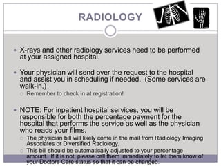 RADIOLOGY


 X-rays and other radiology services need to be performed
  at your assigned hospital.

 Your physician will send over the request to the hospital
  and assist you in scheduling if needed. (Some services are
  walk-in.)
     Remember to check in at registration!

 NOTE: For inpatient hospital services, you will be
  responsible for both the percentage payment for the
  hospital that performs the service as well as the physician
  who reads your films.
     The physician bill will likely come in the mail from Radiology Imaging
      Associates or Diversified Radiology.
     This bill should be automatically adjusted to your percentage
      amount. If it is not, please call them immediately to let them know of
      your Doctors Care status so that it can be changed.
 