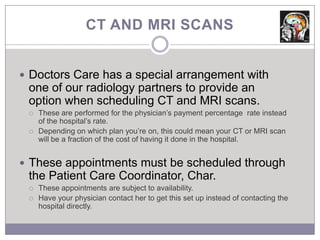 CT AND MRI SCANS


 Doctors Care has a special arrangement with
 one of our radiology partners to provide an
 option when scheduling CT and MRI scans.
    These are performed for the physician’s payment percentage rate instead
     of the hospital’s rate.
    Depending on which plan you’re on, this could mean your CT or MRI scan
     will be a fraction of the cost of having it done in the hospital.


 These appointments must be scheduled through
 the Patient Care Coordinator, Char.
    These appointments are subject to availability.
    Have your physician contact her to get this set up instead of contacting the
     hospital directly.
 