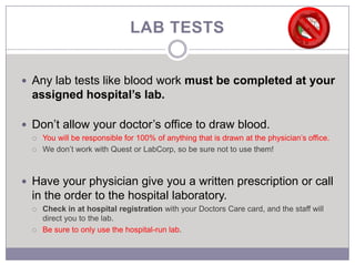 LAB TESTS


 Any lab tests like blood work must be completed at your
  assigned hospital’s lab.

 Don’t allow your doctor’s office to draw blood.
     You will be responsible for 100% of anything that is drawn at the physician’s office.
     We don’t work with Quest or LabCorp, so be sure not to use them!



 Have your physician give you a written prescription or call
  in the order to the hospital laboratory.
     Check in at hospital registration with your Doctors Care card, and the staff will
      direct you to the lab.
     Be sure to only use the hospital-run lab.
 