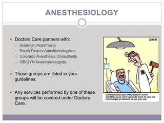ANESTHESIOLOGY


 Doctors Care partners with:
   Guardian Anesthesia

   South Denver Anesthesiologists

   Colorado Anesthesia Consultants

   OB/GYN Anesthesiologists.



 Those groups are listed in your
  guidelines.

 Any services performed by one of these
  groups will be covered under Doctors
  Care.
 