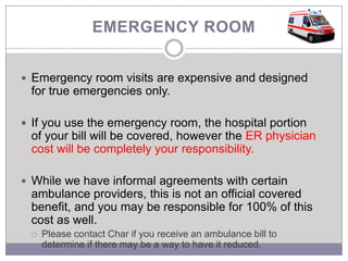 EMERGENCY ROOM


 Emergency room visits are expensive and designed
 for true emergencies only.

 If you use the emergency room, the hospital portion
 of your bill will be covered, however the ER physician
 cost will be completely your responsibility.

 While we have informal agreements with certain
 ambulance providers, this is not an official covered
 benefit, and you may be responsible for 100% of this
 cost as well.
    Please contact Char if you receive an ambulance bill to
     determine if there may be a way to have it reduced.
 