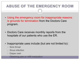 ABUSE OF THE EMERGENCY ROOM


 Using the emergency room for inappropriate reasons
  is grounds for termination from the Doctors Care
  program.

 Doctors Care receives monthly reports from the
  hospitals of our patients who use the ER.

 Inappropriate uses include (but are not limited to):
     Sore throat
     Sinus infection
     Diaper rash
     Obtaining pain or refill medication
 