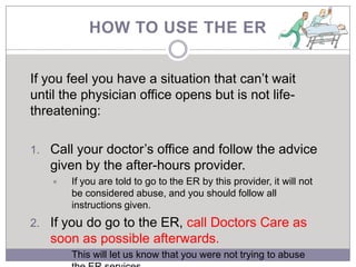 HOW TO USE THE ER


If you feel you have a situation that can’t wait
until the physician office opens but is not life-
threatening:

1. Call your doctor’s office and follow the advice
   given by the after-hours provider.
      If you are told to go to the ER by this provider, it will not
       be considered abuse, and you should follow all
       instructions given.
2. If you do go to the ER, call Doctors Care as
   soon as possible afterwards.
      This will let us know that you were not trying to abuse
 