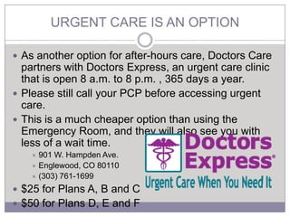 URGENT CARE IS AN OPTION

 As another option for after-hours care, Doctors Care
  partners with Doctors Express, an urgent care clinic
  that is open 8 a.m. to 8 p.m. , 365 days a year.
 Please still call your PCP before accessing urgent
  care.
 This is a much cheaper option than using the
  Emergency Room, and they will also see you with
  less of a wait time.
    901 W. Hampden Ave.
    Englewood, CO 80110
    (303) 761-1699

 $25 for Plans A, B and C
 $50 for Plans D, E and F
 