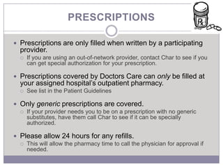 PRESCRIPTIONS

 Prescriptions are only filled when written by a participating
  provider.
     If you are using an out-of-network provider, contact Char to see if you
      can get special authorization for your prescription.

 Prescriptions covered by Doctors Care can only be filled at
  your assigned hospital’s outpatient pharmacy.
     See list in the Patient Guidelines

 Only generic prescriptions are covered.
   If your provider needs you to be on a prescription with no generic
    substitutes, have them call Char to see if it can be specially
    authorized.

 Please allow 24 hours for any refills.
   This will allow the pharmacy time to call the physician for approval if
    needed.
 
