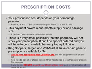 PRESCRIPTION COSTS

 Your prescription cost depends on your percentage
  payment.
     Plans A, B and C: $10 pharmacy co-pay; Plans D, E and F: $15.
 This payment covers a one-month supply or one package
  size.
     Example: One inhaler or one vial of insulin
 There is a very small possibility that the pharmacy will not
  stock your prescription. It can’t be special ordered and you
  will have to go to a retail pharmacy to pay full price.
 King Soopers, Target, and Wal-Mart all have certain generic
  prescriptions available for $4.
     This is NOT associated with Doctors Care and not all generics are on this
      list.
     Feel free to call other places to see if their retail price is less than your Doctors
      Care co-pay.
     If you do so, DO NOT present your Doctors Care card, as it is not accepted at
      these locations.
 
