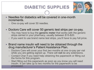 DIABETIC SUPPLIES

 Needles for diabetics will be covered in one-month
  increments.
     One co-pay will cover 50 needles.

 Doctors Care will cover 50 generic test strips per co-pay.
   You may have to buy the generic meter that works with the generic
    strips carried in your pharmacy, usually between $15-$20.
   If you want to use brand name test strips, you’ll have to pay full price.


 Brand name insulin will need to be obtained through the
  drug manufacturer’s Patient Assistance Plan.
     Doctors Care will cover your first two months at one co-pay per vial
      while you are getting signed up. There will not be any extensions.
     Contact Char if you need help obtaining the paperwork or filling out
      the forms for this program.
     Start filling out this paperwork as soon as you know you will need
      insulin. It can take up to two months for the paperwork to be
      processed.
 