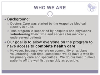WHO WE ARE

 Background:
   Doctors Care was started by the Arapahoe Medical
    Society in 1988.
   This program is supported by hospitals and physicians
    volunteering their time and services for medically
    underserved patients.
 Our goal is to allow everyone on the program to
 have access to complete health care.
    However, because we rely on community physicians
     volunteering their time, sometimes we do have a wait list
     for primary care and specialties. We do our best to move
     patients off the wait list as quickly as possible.
 