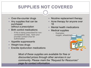 SUPPLIES NOT COVERED

 Over-the-counter drugs                      Nicotine replacement therapy
 Any supplies that can be                    Acne therapy for anyone over
  purchased                                    18
  without a prescription                      Mental health medications
 Birth control medications                   Medical supplies
     If this is being prescribed for non-       o   Examples:
      contraceptive uses, have your                  oxygen, wheelchair, hardware, etc.
      provider contact Char for
      authorization
 Appetite suppressants
 Weight loss drugs
 Erectile dysfunction medications


           Most of these supplies are available for free or
           discounted prices through other services in our
           community. Please mark the “Request for Resources”
           page for contact information.
 