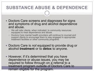SUBSTANCE ABUSE & DEPENDENCE

 Doctors Care screens and diagnoses for signs
 and symptoms of drug and alcohol dependence
 and abuse.
    We will refer clients, when indicated, to community resources
     equipped to treat dependence and abuse.
    Doctors Care mental health providers will continue to counsel and
     support clients to encourage them to stay engaged in appropriate
     treatment facilities or other community programs.

 Doctors Care is not equipped to provide drug or
 alcohol treatment or to detox to anyone.

 However, if it’s determined that you have
 dependence or abuse issues, you may be
 required to follow through on a referral to a
 treatment program outside of Doctors Care to
 remain eligible for the program.
 