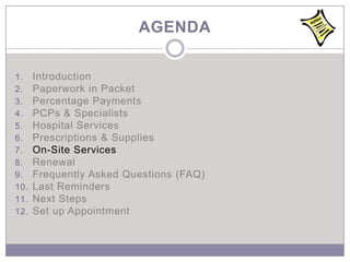 AGENDA

1.    Introduction
2.    Paperwork in Packet
3.    Percentage Payments
4.    PCPs & Specialists
5.    Hospital Services
6.    Prescriptions & Supplies
7.    On-Site Services
8.    Renewal
9.    Frequently Asked Questions (FAQ)
10.   Last Reminders
11.   Next Steps
12.   Set up Appointment
 