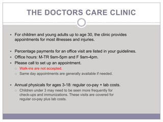 THE DOCTORS CARE CLINIC

 For children and young adults up to age 30, the clinic provides
  appointments for most illnesses and injuries.

 Percentage payments for an office visit are listed in your guidelines.
 Office hours: M-TR 9am-5pm and F 9am-4pm.
 Please call to set up an appointment.
     Walk-ins are not accepted.
     Same day appointments are generally available if needed.


 Annual physicals for ages 3-18: regular co-pay + lab costs.
     Children under 3 may need to be seen more frequently for
      check-ups and immunizations. These visits are covered for
      regular co-pay plus lab costs.
 