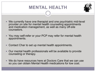 MENTAL HEALTH


 We currently have one therapist and one psychiatric mid-level
  provider on site for mental health counseling appointments
  and medication management, as well as many off-site
  counselors.

 You may self-refer or your PCP may refer for mental health
  appointments.

 Contact Char to set up mental health appointments.

 Our mental health professionals will be available to provide
  counseling or therapy.

 We do have resources here at Doctors Care that we can use
  so you can obtain Mental Health medications for low cost.
 