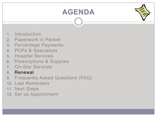 AGENDA

1.    Introduction
2.    Paperwork in Packet
3.    Percentage Payments
4.    PCPs & Specialists
5.    Hospital Services
6.    Prescriptions & Supplies
7.    On-Site Services
8.    Renewal
9.    Frequently Asked Questions (FAQ)
10.   Last Reminders
11.   Next Steps
12.   Set up Appointment
 