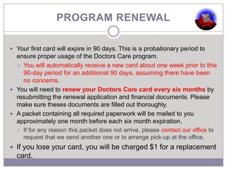 PROGRAM RENEWAL

 Your first card will expire in 90 days. This is a probationary period to
  ensure proper usage of the Doctors Care program.
   You will automatically receive a new card about one week prior to this
    90-day period for an additional 90 days, assuming there have been
    no concerns.
 You will need to renew your Doctors Care card every six months by
  resubmitting the renewal application and financial documents. Please
  make sure theses documents are filled out thoroughly.
 A packet containing all required paperwork will be mailed to you
  approximately one month before each six month expiration.
     If for any reason this packet does not arrive, please contact our office to
      request that we send another one or to arrange pick-up at the office.
 If you lose your card, you will be charged $1 for a replacement
  card.
 
